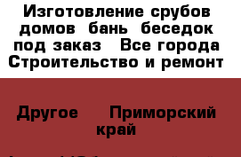 Изготовление срубов домов, бань, беседок под заказ - Все города Строительство и ремонт » Другое   . Приморский край